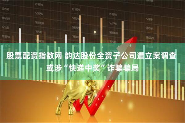 股票配资指数网 韵达股份全资子公司遭立案调查 或涉“快递中奖”诈骗骗局