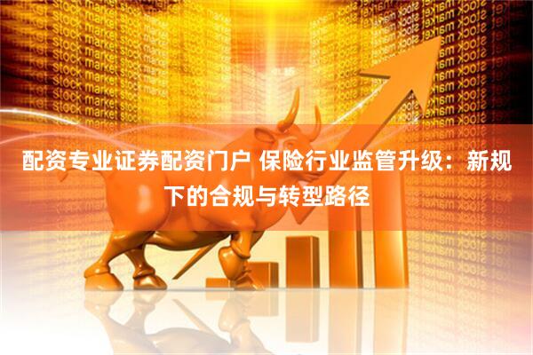 配资专业证券配资门户 保险行业监管升级：新规下的合规与转型路径