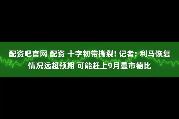 配资吧官网 配资 十字韧带撕裂! 记者: 利马恢复情况远超预期 可能赶上9月曼市德比