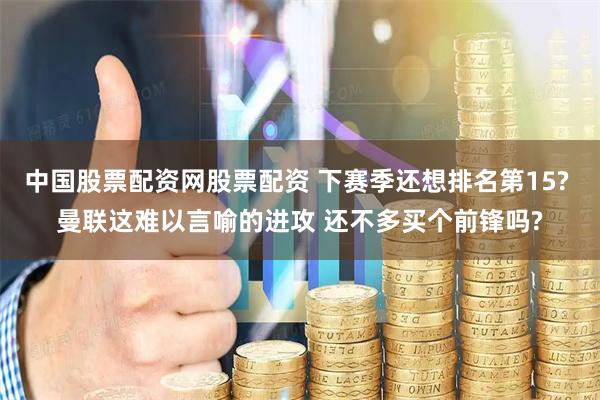 中国股票配资网股票配资 下赛季还想排名第15? 曼联这难以言喻的进攻 还不多买个前锋吗?