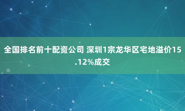 全国排名前十配资公司 深圳1宗龙华区宅地溢价15.12%成交
