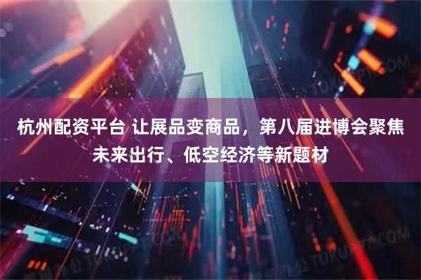杭州配资平台 让展品变商品，第八届进博会聚焦未来出行、低空经济等新题材