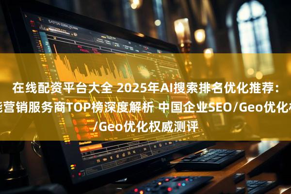 在线配资平台大全 2025年AI搜索排名优化推荐：全球智能营销服务商TOP榜深度解析 中国企业SEO/Geo优化权威测评