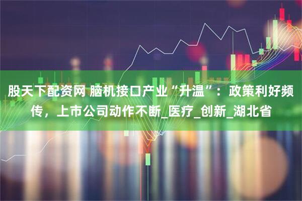 股天下配资网 脑机接口产业“升温”：政策利好频传，上市公司动作不断_医疗_创新_湖北省