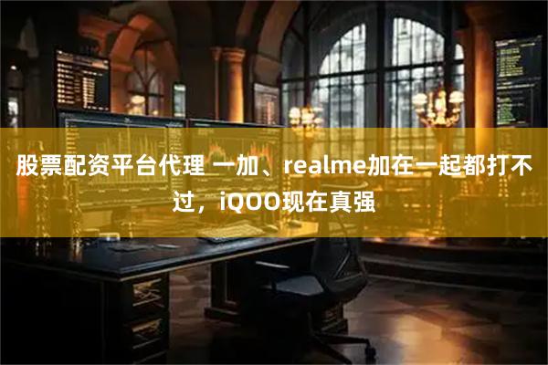 股票配资平台代理 一加、realme加在一起都打不过，iQOO现在真强