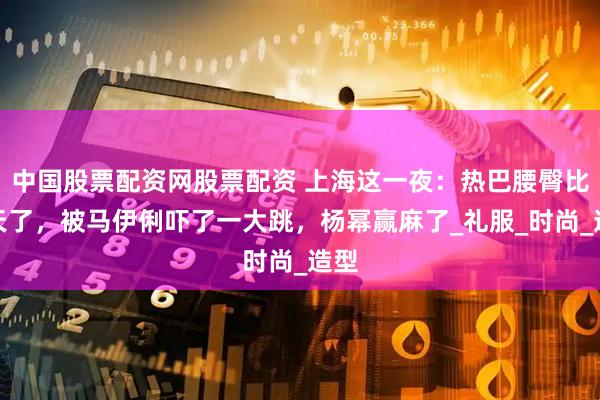 中国股票配资网股票配资 上海这一夜：热巴腰臀比逆天了，被马伊俐吓了一大跳，杨幂赢麻了_礼服_时尚_造型