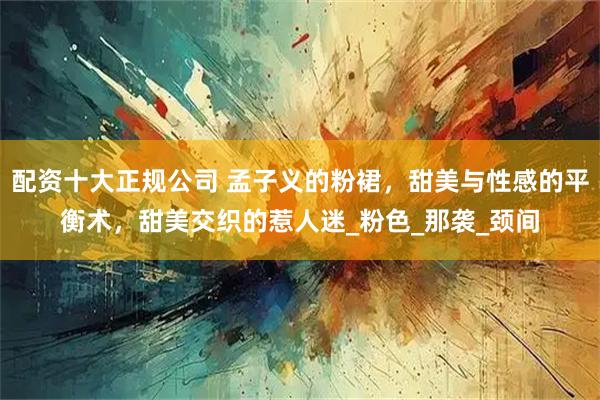 配资十大正规公司 孟子义的粉裙，甜美与性感的平衡术，甜美交织的惹人迷_粉色_那袭_颈间