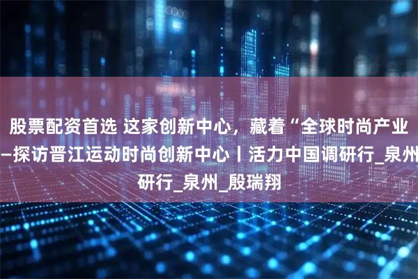 股票配资首选 这家创新中心，藏着“全球时尚产业大脑”——探访晋江运动时尚创新中心丨活力中国调研行_泉州_殷瑞翔