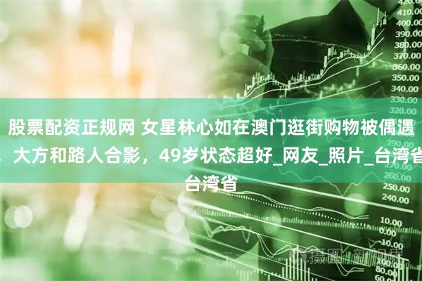 股票配资正规网 女星林心如在澳门逛街购物被偶遇，大方和路人合影，49岁状态超好_网友_照片_台湾省