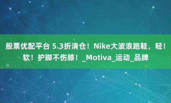 股票优配平台 5.3折清仓！Nike大波浪跑鞋，轻！软！护脚不伤膝！_Motiva_运动_品牌