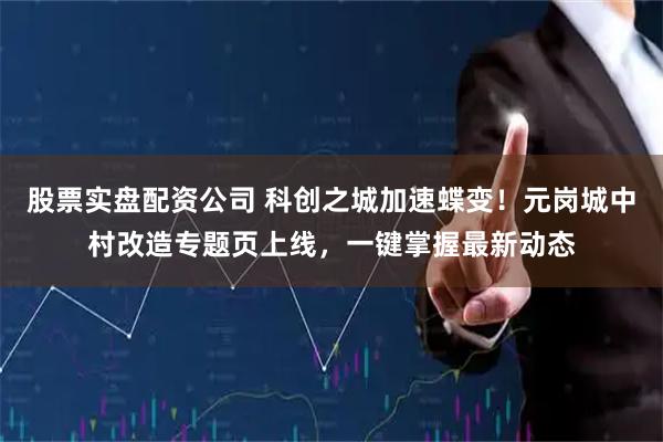 股票实盘配资公司 科创之城加速蝶变！元岗城中村改造专题页上线，一键掌握最新动态
