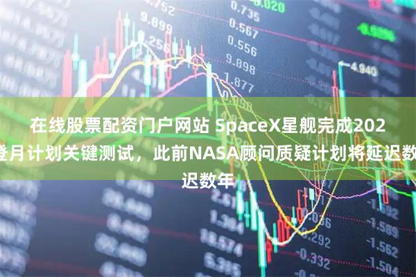 在线股票配资门户网站 SpaceX星舰完成2027登月计划关键测试，此前NASA顾问质疑计划将延迟数年