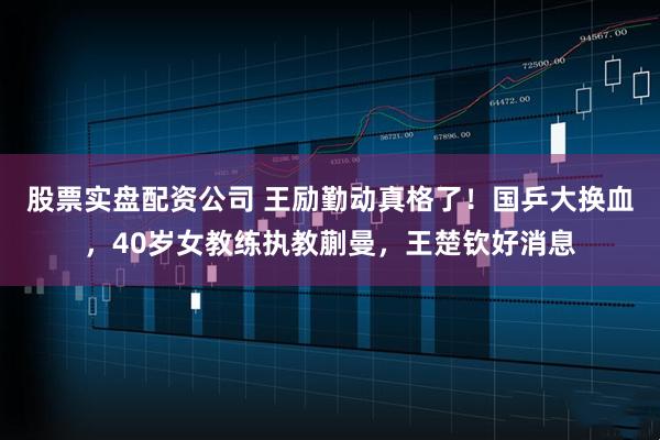股票实盘配资公司 王励勤动真格了！国乒大换血，40岁女教练执教蒯曼，王楚钦好消息
