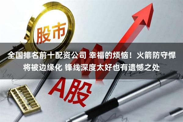 全国排名前十配资公司 幸福的烦恼！火箭防守悍将被边缘化 锋线深度太好也有遗憾之处